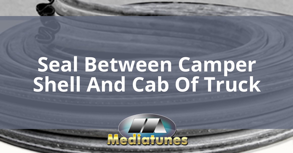 Seal Between Camper Shell And Cab Of Truck